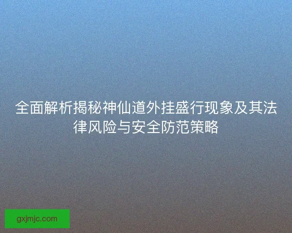 全面解析揭秘神仙道外挂盛行现象及其法律风险与安全防范策略