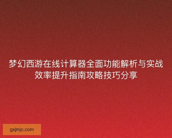 梦幻西游在线计算器全面功能解析与实战效率提升指南攻略技巧分享