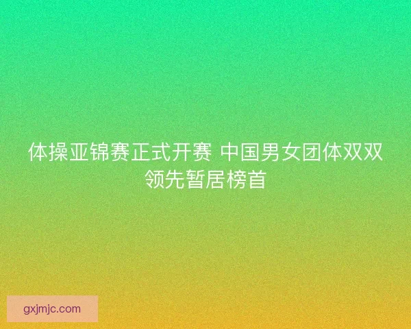 体操亚锦赛正式开赛 中国男女团体双双领先暂居榜首