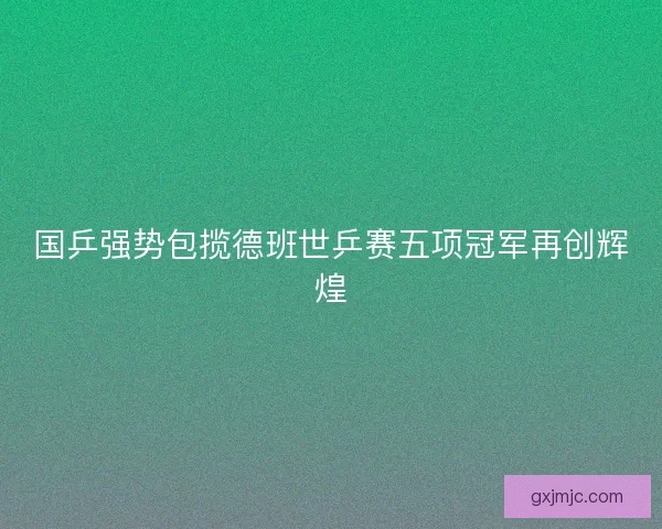 国乒强势包揽德班世乒赛五项冠军再创辉煌