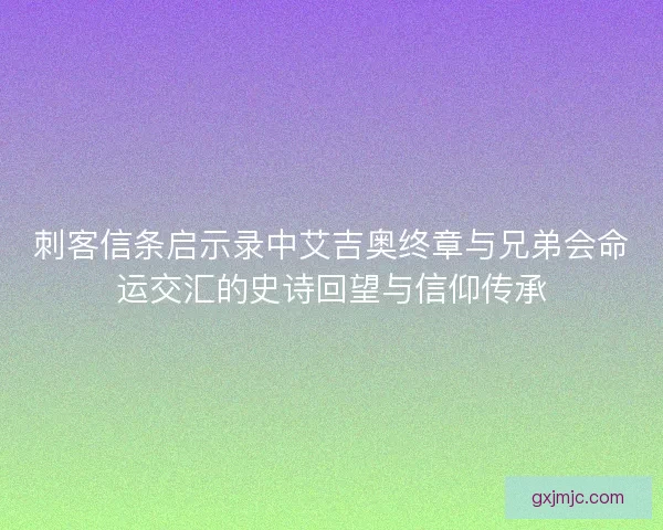 刺客信条启示录中艾吉奥终章与兄弟会命运交汇的史诗回望与信仰传承